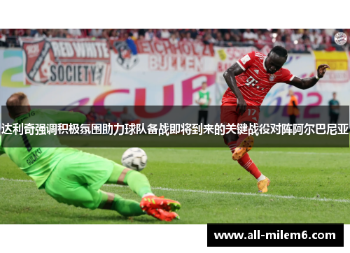 达利奇强调积极氛围助力球队备战即将到来的关键战役对阵阿尔巴尼亚