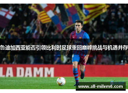 鲁迪加西亚能否引领比利时足球重回巅峰挑战与机遇并存