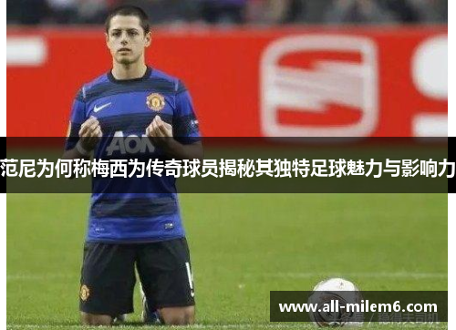 范尼为何称梅西为传奇球员揭秘其独特足球魅力与影响力