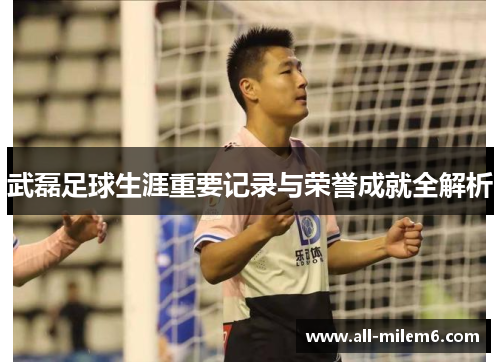 武磊足球生涯重要记录与荣誉成就全解析 武磊足球生涯重要记录与荣誉成就全解析